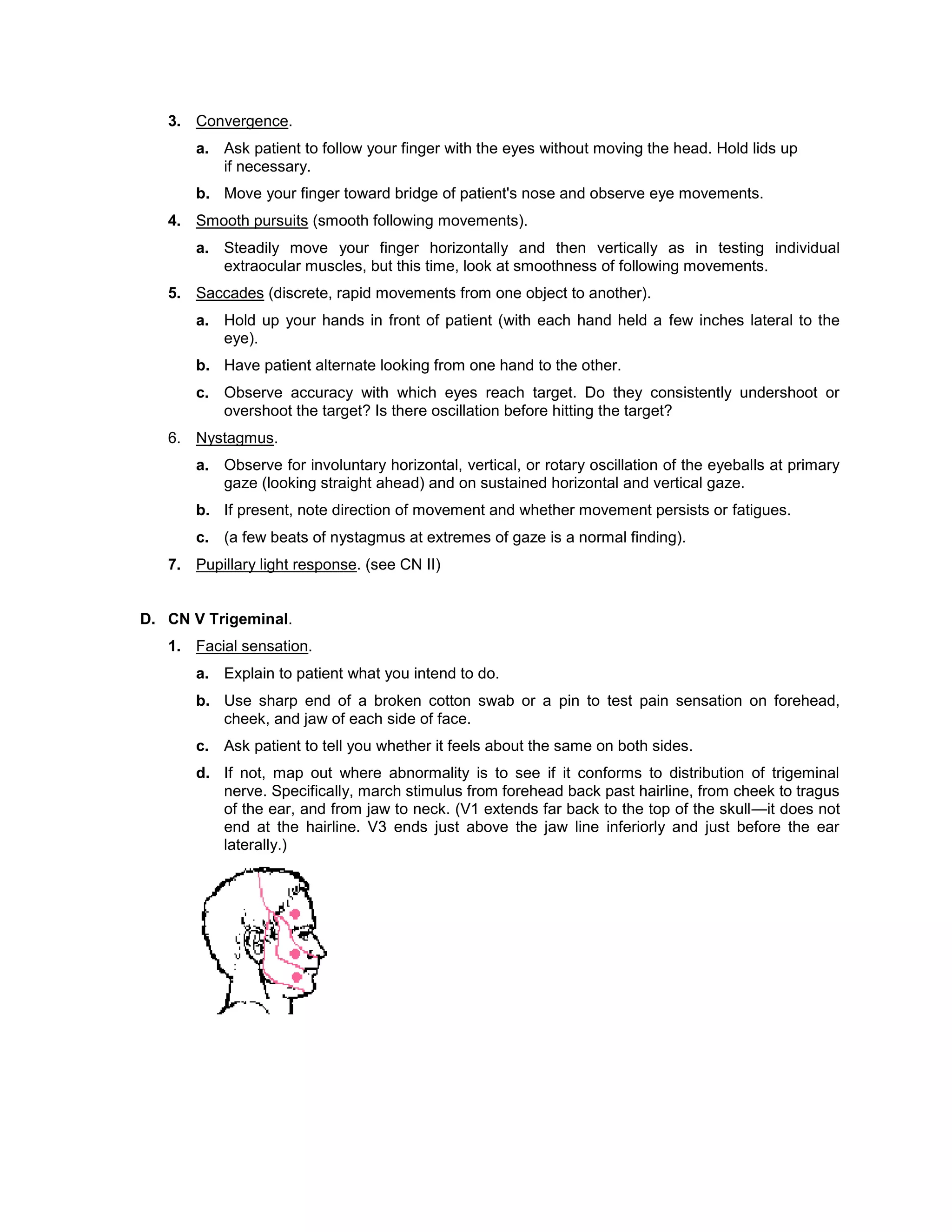 3. Convergence.
a. Ask patient to follow your finger with the eyes without moving the head. Hold lids up
if necessary.
b. Move your finger toward bridge of patient's nose and observe eye movements.
4. Smooth pursuits (smooth following movements).
a. Steadily move your finger horizontally and then vertically as in testing individual
extraocular muscles, but this time, look at smoothness of following movements.
5. Saccades (discrete, rapid movements from one object to another).
a. Hold up your hands in front of patient (with each hand held a few inches lateral to the
eye).
b. Have patient alternate looking from one hand to the other.
c. Observe accuracy with which eyes reach target. Do they consistently undershoot or
overshoot the target? Is there oscillation before hitting the target?
6. Nystagmus.
a. Observe for involuntary horizontal, vertical, or rotary oscillation of the eyeballs at primary
gaze (looking straight ahead) and on sustained horizontal and vertical gaze.
b. If present, note direction of movement and whether movement persists or fatigues.
c. (a few beats of nystagmus at extremes of gaze is a normal finding).
7. Pupillary light response. (see CN II)
D. CN V Trigeminal.
1. Facial sensation.
a. Explain to patient what you intend to do.
b. Use sharp end of a broken cotton swab or a pin to test pain sensation on forehead,
cheek, and jaw of each side of face.
c. Ask patient to tell you whether it feels about the same on both sides.
d. If not, map out where abnormality is to see if it conforms to distribution of trigeminal
nerve. Specifically, march stimulus from forehead back past hairline, from cheek to tragus
of the ear, and from jaw to neck. (V1 extends far back to the top of the skull—it does not
end at the hairline. V3 ends just above the jaw line inferiorly and just before the ear
laterally.)
 