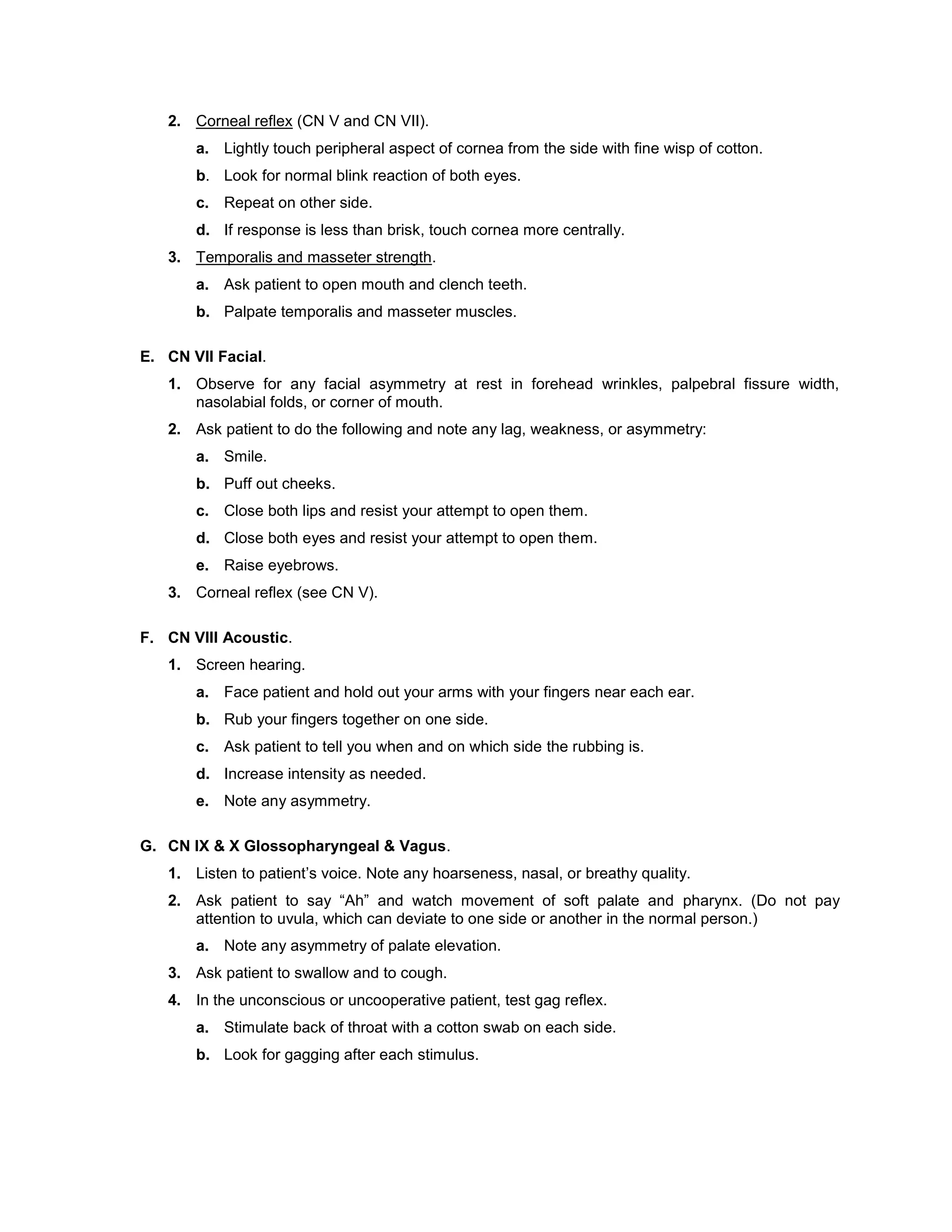 2. Corneal reflex (CN V and CN VII).
a. Lightly touch peripheral aspect of cornea from the side with fine wisp of cotton.
b. Look for normal blink reaction of both eyes.
c. Repeat on other side.
d. If response is less than brisk, touch cornea more centrally.
3. Temporalis and masseter strength.
a. Ask patient to open mouth and clench teeth.
b. Palpate temporalis and masseter muscles.
E. CN VII Facial.
1. Observe for any facial asymmetry at rest in forehead wrinkles, palpebral fissure width,
nasolabial folds, or corner of mouth.
2. Ask patient to do the following and note any lag, weakness, or asymmetry:
a. Smile.
b. Puff out cheeks.
c. Close both lips and resist your attempt to open them.
d. Close both eyes and resist your attempt to open them.
e. Raise eyebrows.
3. Corneal reflex (see CN V).
F. CN VIII Acoustic.
1. Screen hearing.
a. Face patient and hold out your arms with your fingers near each ear.
b. Rub your fingers together on one side.
c. Ask patient to tell you when and on which side the rubbing is.
d. Increase intensity as needed.
e. Note any asymmetry.
G. CN IX & X Glossopharyngeal & Vagus.
1. Listen to patient’s voice. Note any hoarseness, nasal, or breathy quality.
2. Ask patient to say “Ah” and watch movement of soft palate and pharynx. (Do not pay
attention to uvula, which can deviate to one side or another in the normal person.)
a. Note any asymmetry of palate elevation.
3. Ask patient to swallow and to cough.
4. In the unconscious or uncooperative patient, test gag reflex.
a. Stimulate back of throat with a cotton swab on each side.
b. Look for gagging after each stimulus.
 