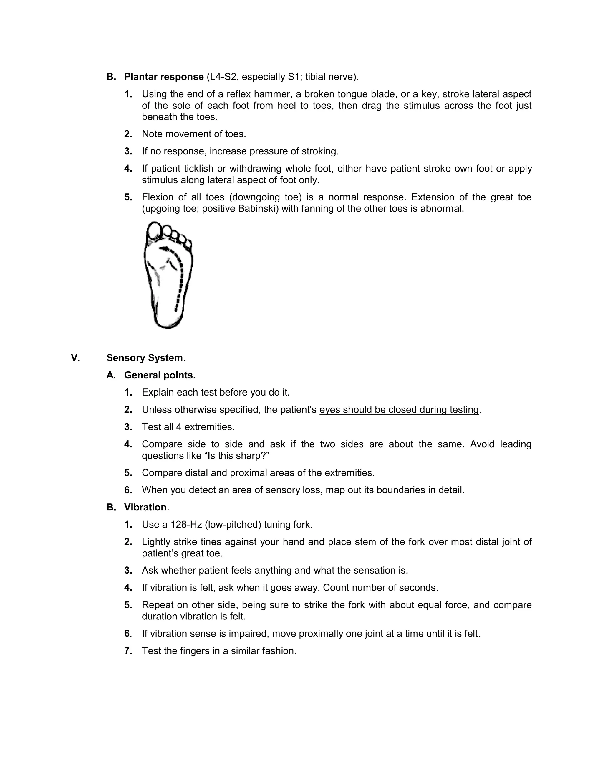 B. Plantar response (L4-S2, especially S1; tibial nerve).
1. Using the end of a reflex hammer, a broken tongue blade, or a key, stroke lateral aspect
of the sole of each foot from heel to toes, then drag the stimulus across the foot just
beneath the toes.
2. Note movement of toes.
3. If no response, increase pressure of stroking.
4. If patient ticklish or withdrawing whole foot, either have patient stroke own foot or apply
stimulus along lateral aspect of foot only.
5. Flexion of all toes (downgoing toe) is a normal response. Extension of the great toe
(upgoing toe; positive Babinski) with fanning of the other toes is abnormal.
V. Sensory System.
A. General points.
1. Explain each test before you do it.
2. Unless otherwise specified, the patient's eyes should be closed during testing.
3. Test all 4 extremities.
4. Compare side to side and ask if the two sides are about the same. Avoid leading
questions like “Is this sharp?”
5. Compare distal and proximal areas of the extremities.
6. When you detect an area of sensory loss, map out its boundaries in detail.
B. Vibration.
1. Use a 128-Hz (low-pitched) tuning fork.
2. Lightly strike tines against your hand and place stem of the fork over most distal joint of
patient’s great toe.
3. Ask whether patient feels anything and what the sensation is.
4. If vibration is felt, ask when it goes away. Count number of seconds.
5. Repeat on other side, being sure to strike the fork with about equal force, and compare
duration vibration is felt.
6. If vibration sense is impaired, move proximally one joint at a time until it is felt.
7. Test the fingers in a similar fashion.
 