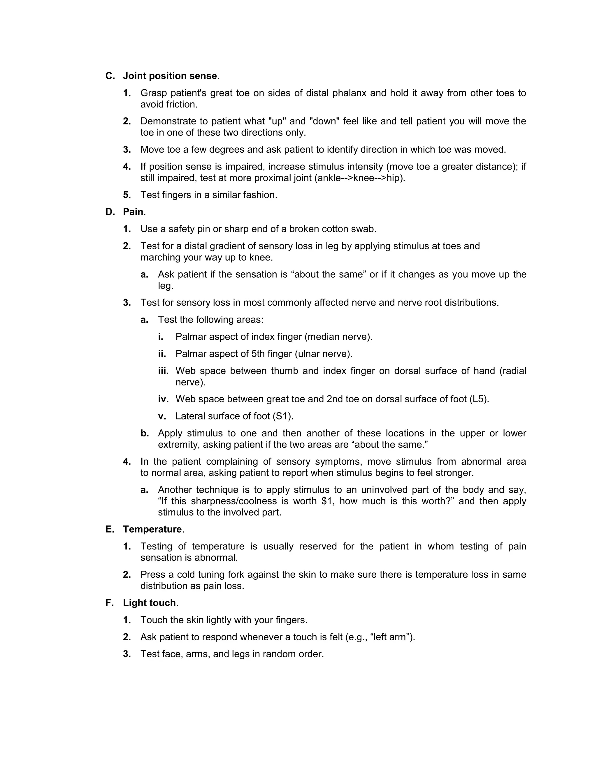 C. Joint position sense.
1. Grasp patient's great toe on sides of distal phalanx and hold it away from other toes to
avoid friction.
2. Demonstrate to patient what "up" and "down" feel like and tell patient you will move the
toe in one of these two directions only.
3. Move toe a few degrees and ask patient to identify direction in which toe was moved.
4. If position sense is impaired, increase stimulus intensity (move toe a greater distance); if
still impaired, test at more proximal joint (ankle-->knee-->hip).
5. Test fingers in a similar fashion.
D. Pain.
1. Use a safety pin or sharp end of a broken cotton swab.
2. Test for a distal gradient of sensory loss in leg by applying stimulus at toes and
marching your way up to knee.
a. Ask patient if the sensation is “about the same” or if it changes as you move up the
leg.
3. Test for sensory loss in most commonly affected nerve and nerve root distributions.
a. Test the following areas:
i. Palmar aspect of index finger (median nerve).
ii. Palmar aspect of 5th finger (ulnar nerve).
iii. Web space between thumb and index finger on dorsal surface of hand (radial
nerve).
iv. Web space between great toe and 2nd toe on dorsal surface of foot (L5).
v. Lateral surface of foot (S1).
b. Apply stimulus to one and then another of these locations in the upper or lower
extremity, asking patient if the two areas are “about the same.”
4. In the patient complaining of sensory symptoms, move stimulus from abnormal area
to normal area, asking patient to report when stimulus begins to feel stronger.
a. Another technique is to apply stimulus to an uninvolved part of the body and say,
“If this sharpness/coolness is worth $1, how much is this worth?” and then apply
stimulus to the involved part.
E. Temperature.
1. Testing of temperature is usually reserved for the patient in whom testing of pain
sensation is abnormal.
2. Press a cold tuning fork against the skin to make sure there is temperature loss in same
distribution as pain loss.
F. Light touch.
1. Touch the skin lightly with your fingers.
2. Ask patient to respond whenever a touch is felt (e.g., “left arm”).
3. Test face, arms, and legs in random order.
 