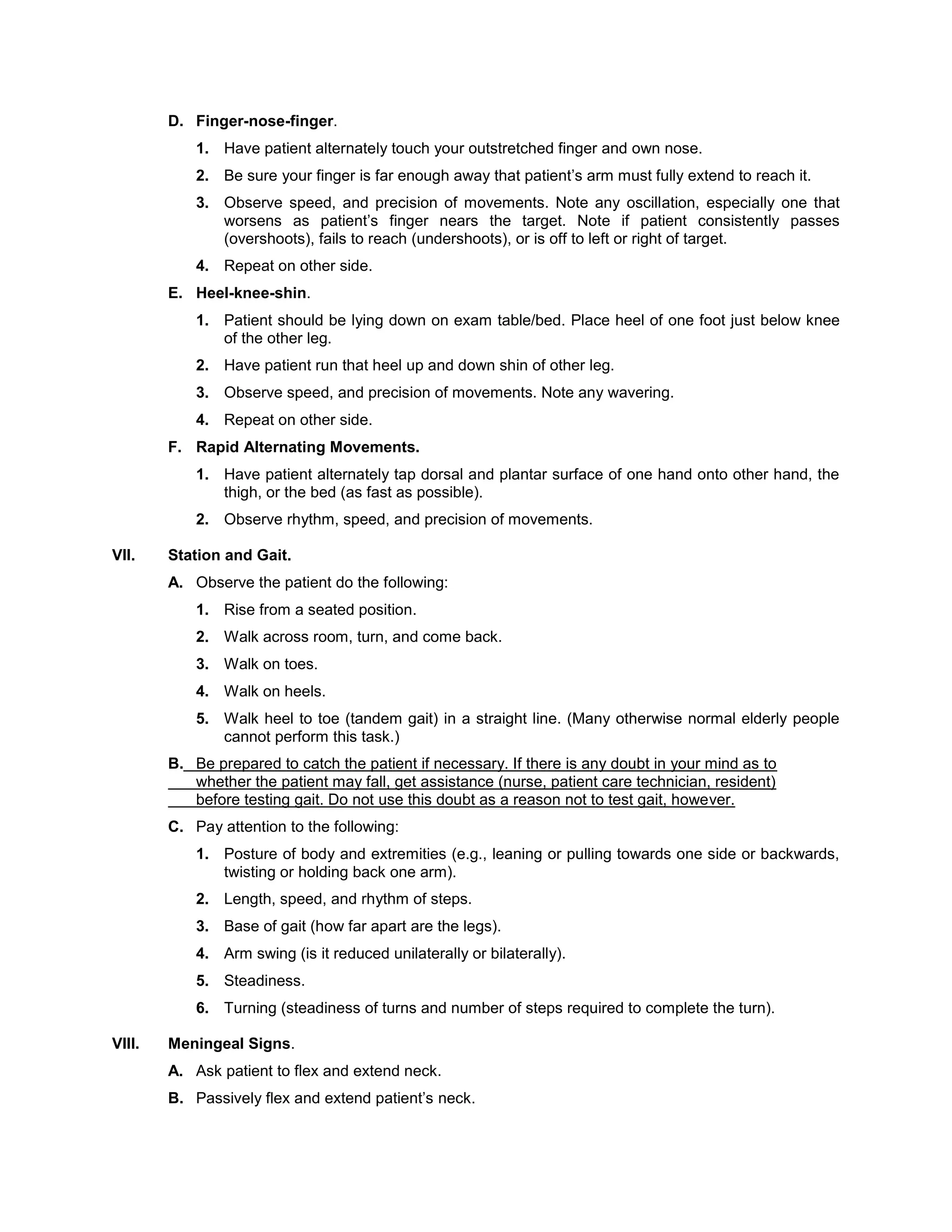 D. Finger-nose-finger.
1. Have patient alternately touch your outstretched finger and own nose.
2. Be sure your finger is far enough away that patient’s arm must fully extend to reach it.
3. Observe speed, and precision of movements. Note any oscillation, especially one that
worsens as patient’s finger nears the target. Note if patient consistently passes
(overshoots), fails to reach (undershoots), or is off to left or right of target.
4. Repeat on other side.
E. Heel-knee-shin.
1. Patient should be lying down on exam table/bed. Place heel of one foot just below knee
of the other leg.
2. Have patient run that heel up and down shin of other leg.
3. Observe speed, and precision of movements. Note any wavering.
4. Repeat on other side.
F. Rapid Alternating Movements.
1. Have patient alternately tap dorsal and plantar surface of one hand onto other hand, the
thigh, or the bed (as fast as possible).
2. Observe rhythm, speed, and precision of movements.
VII. Station and Gait.
A. Observe the patient do the following:
1. Rise from a seated position.
2. Walk across room, turn, and come back.
3. Walk on toes.
4. Walk on heels.
5. Walk heel to toe (tandem gait) in a straight line. (Many otherwise normal elderly people
cannot perform this task.)
B. Be prepared to catch the patient if necessary. If there is any doubt in your mind as to
whether the patient may fall, get assistance (nurse, patient care technician, resident)
before testing gait. Do not use this doubt as a reason not to test gait, however.
C. Pay attention to the following:
1. Posture of body and extremities (e.g., leaning or pulling towards one side or backwards,
twisting or holding back one arm).
2. Length, speed, and rhythm of steps.
3. Base of gait (how far apart are the legs).
4. Arm swing (is it reduced unilaterally or bilaterally).
5. Steadiness.
6. Turning (steadiness of turns and number of steps required to complete the turn).
VIII. Meningeal Signs.
A. Ask patient to flex and extend neck.
B. Passively flex and extend patient’s neck.
 