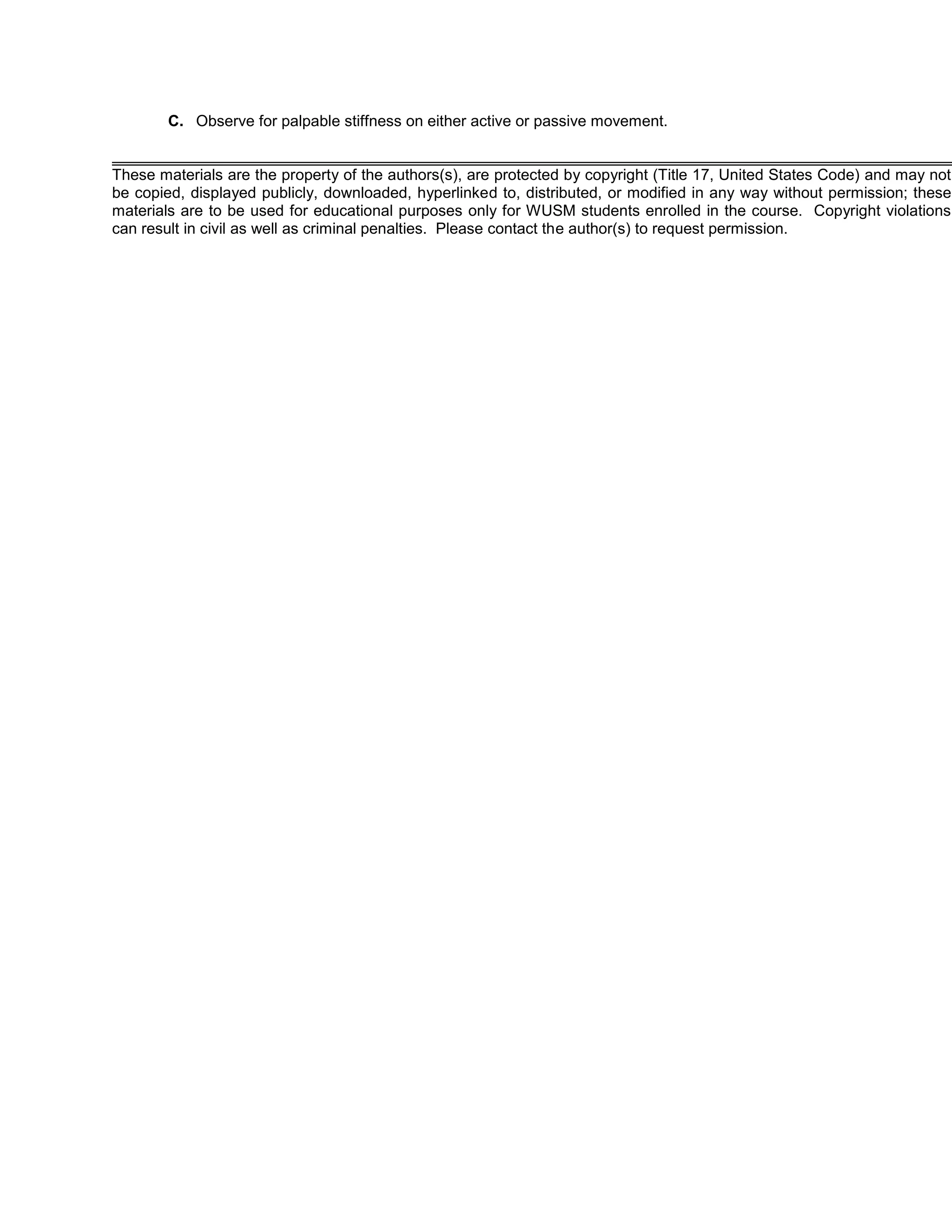 C. Observe for palpable stiffness on either active or passive movement.
These materials are the property of the authors(s), are protected by copyright (Title 17, United States Code) and may not
be copied, displayed publicly, downloaded, hyperlinked to, distributed, or modified in any way without permission; these
materials are to be used for educational purposes only for WUSM students enrolled in the course. Copyright violations
can result in civil as well as criminal penalties. Please contact the author(s) to request permission.
 