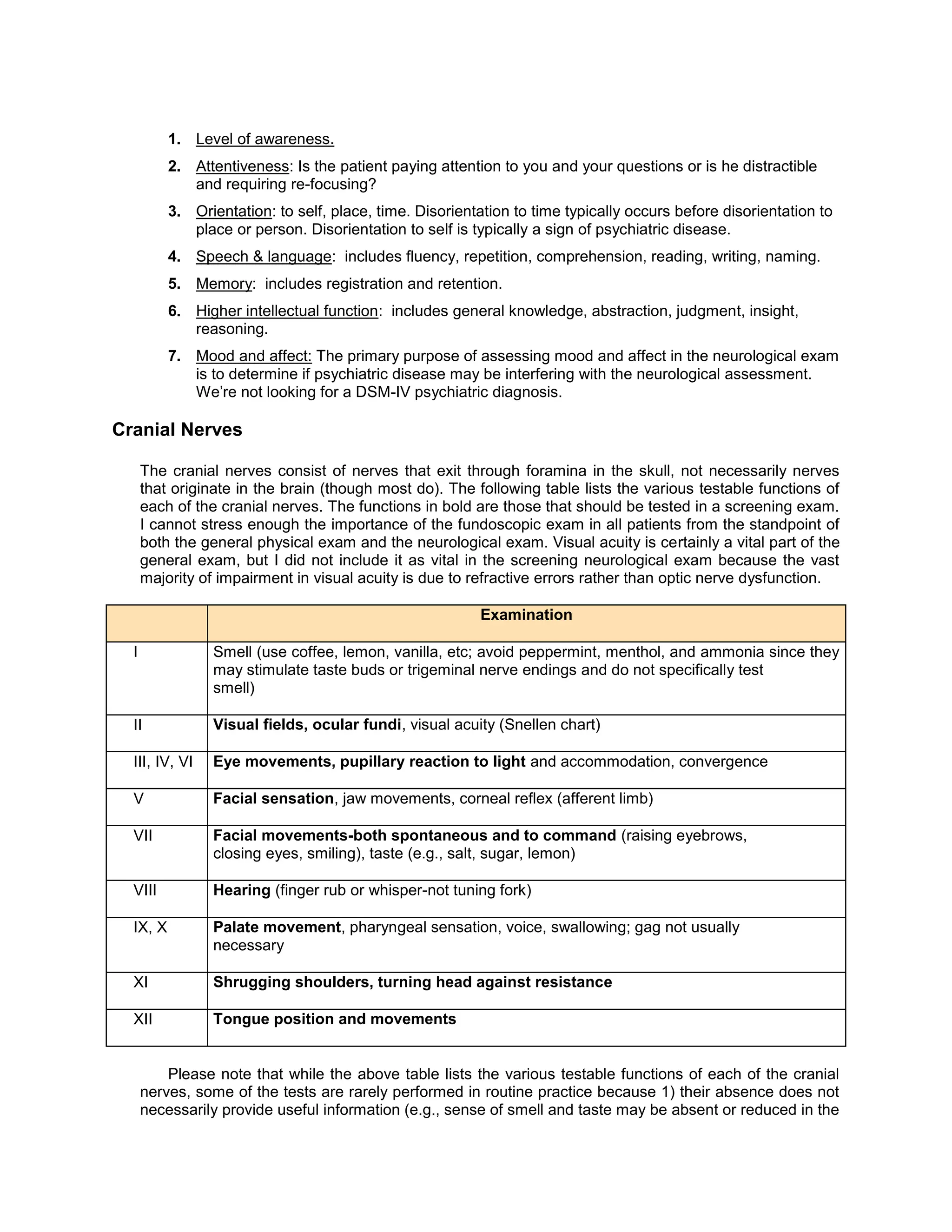 1. Level of awareness.
2. Attentiveness: Is the patient paying attention to you and your questions or is he distractible
and requiring re-focusing?
3. Orientation: to self, place, time. Disorientation to time typically occurs before disorientation to
place or person. Disorientation to self is typically a sign of psychiatric disease.
4. Speech & language: includes fluency, repetition, comprehension, reading, writing, naming.
5. Memory: includes registration and retention.
6. Higher intellectual function: includes general knowledge, abstraction, judgment, insight,
reasoning.
7. Mood and affect: The primary purpose of assessing mood and affect in the neurological exam
is to determine if psychiatric disease may be interfering with the neurological assessment.
We’re not looking for a DSM-IV psychiatric diagnosis.
Cranial Nerves
The cranial nerves consist of nerves that exit through foramina in the skull, not necessarily nerves
that originate in the brain (though most do). The following table lists the various testable functions of
each of the cranial nerves. The functions in bold are those that should be tested in a screening exam.
I cannot stress enough the importance of the fundoscopic exam in all patients from the standpoint of
both the general physical exam and the neurological exam. Visual acuity is certainly a vital part of the
general exam, but I did not include it as vital in the screening neurological exam because the vast
majority of impairment in visual acuity is due to refractive errors rather than optic nerve dysfunction.
Examination
I Smell (use coffee, lemon, vanilla, etc; avoid peppermint, menthol, and ammonia since they
may stimulate taste buds or trigeminal nerve endings and do not specifically test
smell)
II Visual fields, ocular fundi, visual acuity (Snellen chart)
III, IV, VI Eye movements, pupillary reaction to light and accommodation, convergence
V Facial sensation, jaw movements, corneal reflex (afferent limb)
VII Facial movements-both spontaneous and to command (raising eyebrows,
closing eyes, smiling), taste (e.g., salt, sugar, lemon)
VIII Hearing (finger rub or whisper-not tuning fork)
IX, X Palate movement, pharyngeal sensation, voice, swallowing; gag not usually
necessary
XI Shrugging shoulders, turning head against resistance
XII Tongue position and movements
Please note that while the above table lists the various testable functions of each of the cranial
nerves, some of the tests are rarely performed in routine practice because 1) their absence does not
necessarily provide useful information (e.g., sense of smell and taste may be absent or reduced in the
 