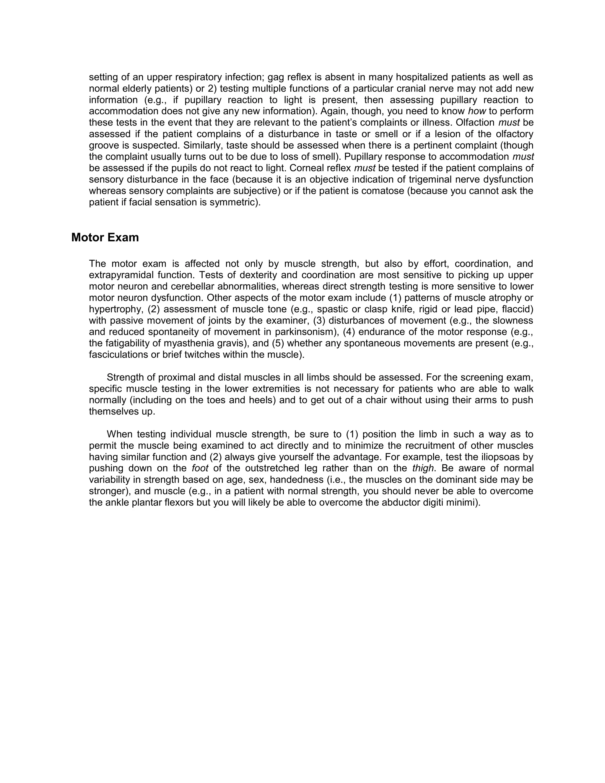 setting of an upper respiratory infection; gag reflex is absent in many hospitalized patients as well as
normal elderly patients) or 2) testing multiple functions of a particular cranial nerve may not add new
information (e.g., if pupillary reaction to light is present, then assessing pupillary reaction to
accommodation does not give any new information). Again, though, you need to know how to perform
these tests in the event that they are relevant to the patient’s complaints or illness. Olfaction must be
assessed if the patient complains of a disturbance in taste or smell or if a lesion of the olfactory
groove is suspected. Similarly, taste should be assessed when there is a pertinent complaint (though
the complaint usually turns out to be due to loss of smell). Pupillary response to accommodation must
be assessed if the pupils do not react to light. Corneal reflex must be tested if the patient complains of
sensory disturbance in the face (because it is an objective indication of trigeminal nerve dysfunction
whereas sensory complaints are subjective) or if the patient is comatose (because you cannot ask the
patient if facial sensation is symmetric).
Motor Exam
The motor exam is affected not only by muscle strength, but also by effort, coordination, and
extrapyramidal function. Tests of dexterity and coordination are most sensitive to picking up upper
motor neuron and cerebellar abnormalities, whereas direct strength testing is more sensitive to lower
motor neuron dysfunction. Other aspects of the motor exam include (1) patterns of muscle atrophy or
hypertrophy, (2) assessment of muscle tone (e.g., spastic or clasp knife, rigid or lead pipe, flaccid)
with passive movement of joints by the examiner, (3) disturbances of movement (e.g., the slowness
and reduced spontaneity of movement in parkinsonism), (4) endurance of the motor response (e.g.,
the fatigability of myasthenia gravis), and (5) whether any spontaneous movements are present (e.g.,
fasciculations or brief twitches within the muscle).
Strength of proximal and distal muscles in all limbs should be assessed. For the screening exam,
specific muscle testing in the lower extremities is not necessary for patients who are able to walk
normally (including on the toes and heels) and to get out of a chair without using their arms to push
themselves up.
When testing individual muscle strength, be sure to (1) position the limb in such a way as to
permit the muscle being examined to act directly and to minimize the recruitment of other muscles
having similar function and (2) always give yourself the advantage. For example, test the iliopsoas by
pushing down on the foot of the outstretched leg rather than on the thigh. Be aware of normal
variability in strength based on age, sex, handedness (i.e., the muscles on the dominant side may be
stronger), and muscle (e.g., in a patient with normal strength, you should never be able to overcome
the ankle plantar flexors but you will likely be able to overcome the abductor digiti minimi).
 