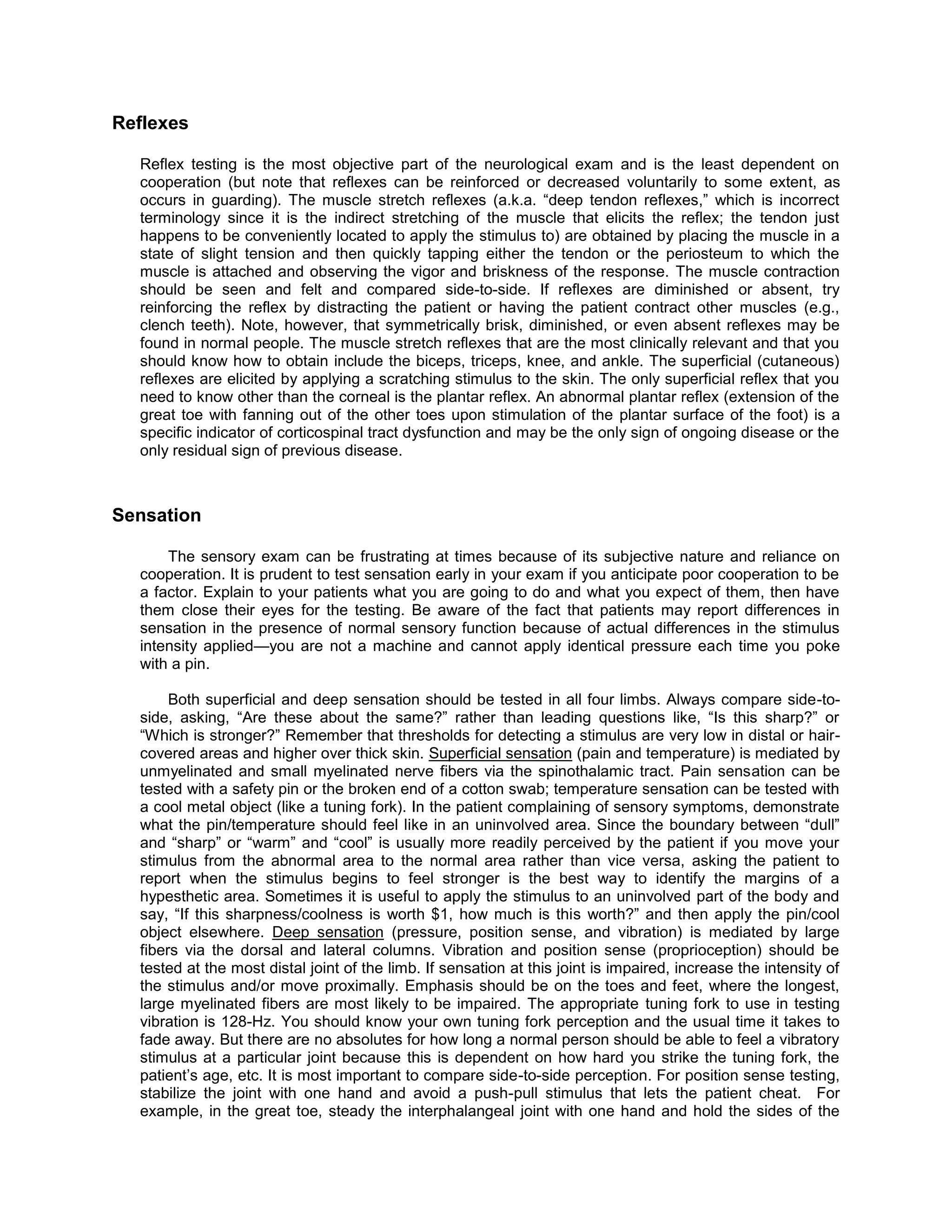 Reflexes
Reflex testing is the most objective part of the neurological exam and is the least dependent on
cooperation (but note that reflexes can be reinforced or decreased voluntarily to some extent, as
occurs in guarding). The muscle stretch reflexes (a.k.a. “deep tendon reflexes,” which is incorrect
terminology since it is the indirect stretching of the muscle that elicits the reflex; the tendon just
happens to be conveniently located to apply the stimulus to) are obtained by placing the muscle in a
state of slight tension and then quickly tapping either the tendon or the periosteum to which the
muscle is attached and observing the vigor and briskness of the response. The muscle contraction
should be seen and felt and compared side-to-side. If reflexes are diminished or absent, try
reinforcing the reflex by distracting the patient or having the patient contract other muscles (e.g.,
clench teeth). Note, however, that symmetrically brisk, diminished, or even absent reflexes may be
found in normal people. The muscle stretch reflexes that are the most clinically relevant and that you
should know how to obtain include the biceps, triceps, knee, and ankle. The superficial (cutaneous)
reflexes are elicited by applying a scratching stimulus to the skin. The only superficial reflex that you
need to know other than the corneal is the plantar reflex. An abnormal plantar reflex (extension of the
great toe with fanning out of the other toes upon stimulation of the plantar surface of the foot) is a
specific indicator of corticospinal tract dysfunction and may be the only sign of ongoing disease or the
only residual sign of previous disease.
Sensation
The sensory exam can be frustrating at times because of its subjective nature and reliance on
cooperation. It is prudent to test sensation early in your exam if you anticipate poor cooperation to be
a factor. Explain to your patients what you are going to do and what you expect of them, then have
them close their eyes for the testing. Be aware of the fact that patients may report differences in
sensation in the presence of normal sensory function because of actual differences in the stimulus
intensity applied—you are not a machine and cannot apply identical pressure each time you poke
with a pin.
Both superficial and deep sensation should be tested in all four limbs. Always compare side-to-
side, asking, “Are these about the same?” rather than leading questions like, “Is this sharp?” or
“Which is stronger?” Remember that thresholds for detecting a stimulus are very low in distal or hair-
covered areas and higher over thick skin. Superficial sensation (pain and temperature) is mediated by
unmyelinated and small myelinated nerve fibers via the spinothalamic tract. Pain sensation can be
tested with a safety pin or the broken end of a cotton swab; temperature sensation can be tested with
a cool metal object (like a tuning fork). In the patient complaining of sensory symptoms, demonstrate
what the pin/temperature should feel like in an uninvolved area. Since the boundary between “dull”
and “sharp” or “warm” and “cool” is usually more readily perceived by the patient if you move your
stimulus from the abnormal area to the normal area rather than vice versa, asking the patient to
report when the stimulus begins to feel stronger is the best way to identify the margins of a
hypesthetic area. Sometimes it is useful to apply the stimulus to an uninvolved part of the body and
say, “If this sharpness/coolness is worth $1, how much is this worth?” and then apply the pin/cool
object elsewhere. Deep sensation (pressure, position sense, and vibration) is mediated by large
fibers via the dorsal and lateral columns. Vibration and position sense (proprioception) should be
tested at the most distal joint of the limb. If sensation at this joint is impaired, increase the intensity of
the stimulus and/or move proximally. Emphasis should be on the toes and feet, where the longest,
large myelinated fibers are most likely to be impaired. The appropriate tuning fork to use in testing
vibration is 128-Hz. You should know your own tuning fork perception and the usual time it takes to
fade away. But there are no absolutes for how long a normal person should be able to feel a vibratory
stimulus at a particular joint because this is dependent on how hard you strike the tuning fork, the
patient’s age, etc. It is most important to compare side-to-side perception. For position sense testing,
stabilize the joint with one hand and avoid a push-pull stimulus that lets the patient cheat. For
example, in the great toe, steady the interphalangeal joint with one hand and hold the sides of the
 