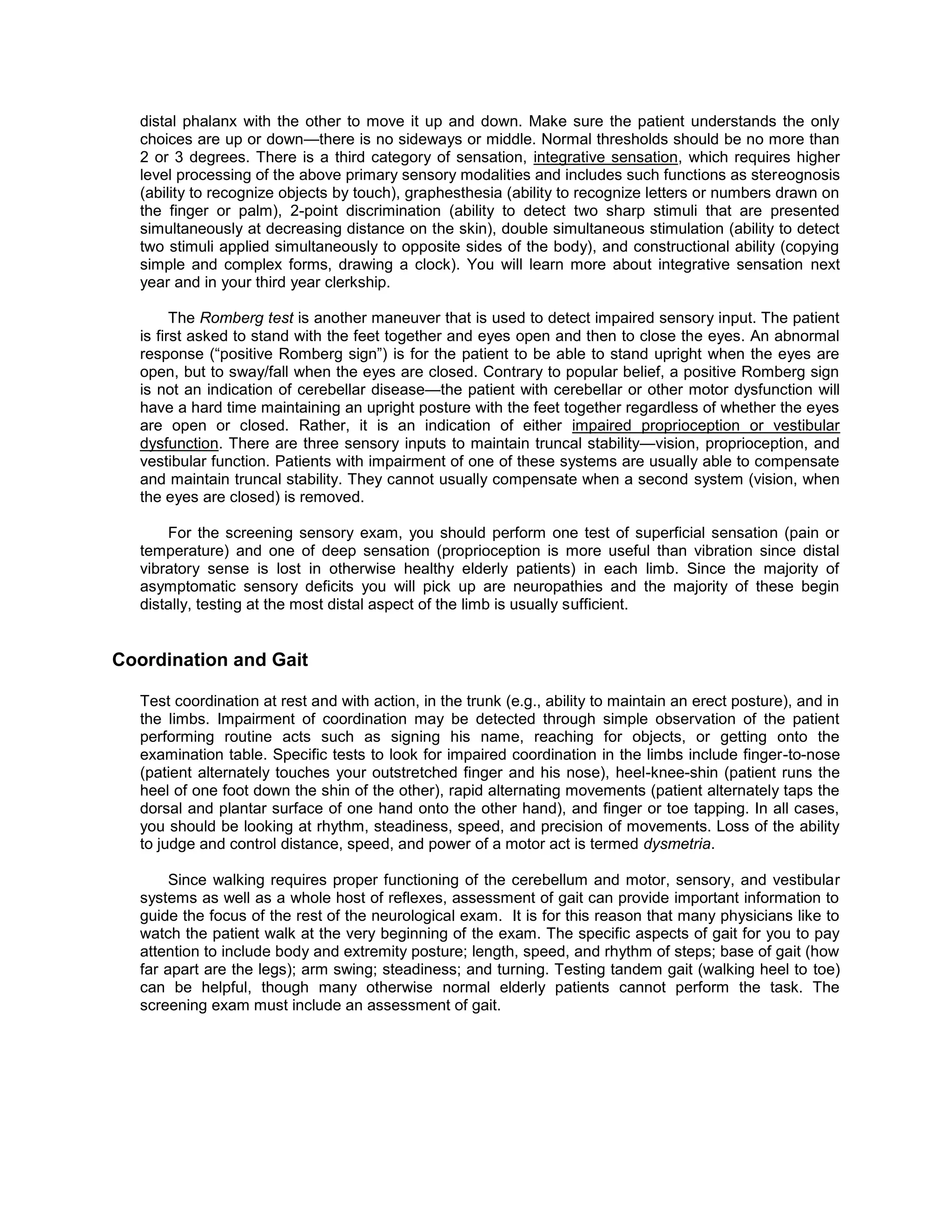 distal phalanx with the other to move it up and down. Make sure the patient understands the only
choices are up or down—there is no sideways or middle. Normal thresholds should be no more than
2 or 3 degrees. There is a third category of sensation, integrative sensation, which requires higher
level processing of the above primary sensory modalities and includes such functions as stereognosis
(ability to recognize objects by touch), graphesthesia (ability to recognize letters or numbers drawn on
the finger or palm), 2-point discrimination (ability to detect two sharp stimuli that are presented
simultaneously at decreasing distance on the skin), double simultaneous stimulation (ability to detect
two stimuli applied simultaneously to opposite sides of the body), and constructional ability (copying
simple and complex forms, drawing a clock). You will learn more about integrative sensation next
year and in your third year clerkship.
The Romberg test is another maneuver that is used to detect impaired sensory input. The patient
is first asked to stand with the feet together and eyes open and then to close the eyes. An abnormal
response (“positive Romberg sign”) is for the patient to be able to stand upright when the eyes are
open, but to sway/fall when the eyes are closed. Contrary to popular belief, a positive Romberg sign
is not an indication of cerebellar disease—the patient with cerebellar or other motor dysfunction will
have a hard time maintaining an upright posture with the feet together regardless of whether the eyes
are open or closed. Rather, it is an indication of either impaired proprioception or vestibular
dysfunction. There are three sensory inputs to maintain truncal stability—vision, proprioception, and
vestibular function. Patients with impairment of one of these systems are usually able to compensate
and maintain truncal stability. They cannot usually compensate when a second system (vision, when
the eyes are closed) is removed.
For the screening sensory exam, you should perform one test of superficial sensation (pain or
temperature) and one of deep sensation (proprioception is more useful than vibration since distal
vibratory sense is lost in otherwise healthy elderly patients) in each limb. Since the majority of
asymptomatic sensory deficits you will pick up are neuropathies and the majority of these begin
distally, testing at the most distal aspect of the limb is usually sufficient.
Coordination and Gait
Test coordination at rest and with action, in the trunk (e.g., ability to maintain an erect posture), and in
the limbs. Impairment of coordination may be detected through simple observation of the patient
performing routine acts such as signing his name, reaching for objects, or getting onto the
examination table. Specific tests to look for impaired coordination in the limbs include finger-to-nose
(patient alternately touches your outstretched finger and his nose), heel-knee-shin (patient runs the
heel of one foot down the shin of the other), rapid alternating movements (patient alternately taps the
dorsal and plantar surface of one hand onto the other hand), and finger or toe tapping. In all cases,
you should be looking at rhythm, steadiness, speed, and precision of movements. Loss of the ability
to judge and control distance, speed, and power of a motor act is termed dysmetria.
Since walking requires proper functioning of the cerebellum and motor, sensory, and vestibular
systems as well as a whole host of reflexes, assessment of gait can provide important information to
guide the focus of the rest of the neurological exam. It is for this reason that many physicians like to
watch the patient walk at the very beginning of the exam. The specific aspects of gait for you to pay
attention to include body and extremity posture; length, speed, and rhythm of steps; base of gait (how
far apart are the legs); arm swing; steadiness; and turning. Testing tandem gait (walking heel to toe)
can be helpful, though many otherwise normal elderly patients cannot perform the task. The
screening exam must include an assessment of gait.
 