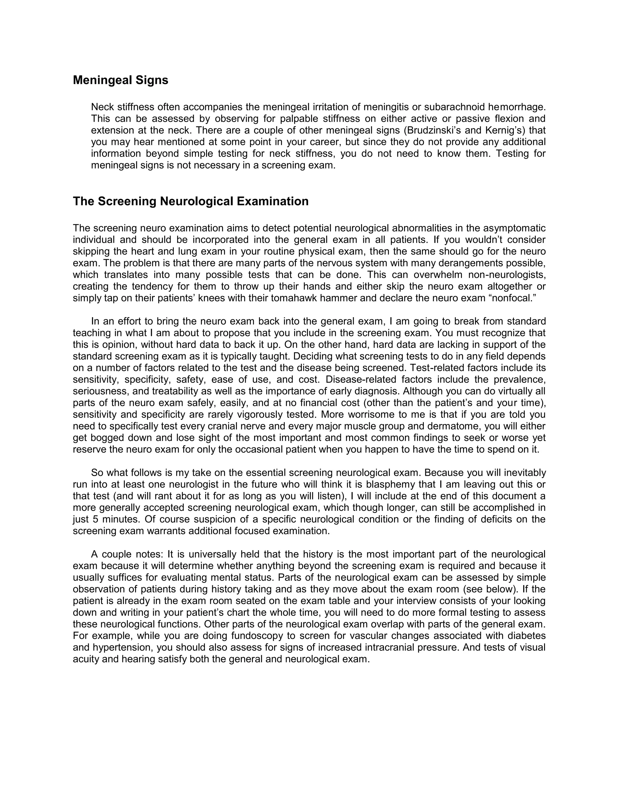 Meningeal Signs
Neck stiffness often accompanies the meningeal irritation of meningitis or subarachnoid hemorrhage.
This can be assessed by observing for palpable stiffness on either active or passive flexion and
extension at the neck. There are a couple of other meningeal signs (Brudzinski’s and Kernig’s) that
you may hear mentioned at some point in your career, but since they do not provide any additional
information beyond simple testing for neck stiffness, you do not need to know them. Testing for
meningeal signs is not necessary in a screening exam.
The Screening Neurological Examination
The screening neuro examination aims to detect potential neurological abnormalities in the asymptomatic
individual and should be incorporated into the general exam in all patients. If you wouldn’t consider
skipping the heart and lung exam in your routine physical exam, then the same should go for the neuro
exam. The problem is that there are many parts of the nervous system with many derangements possible,
which translates into many possible tests that can be done. This can overwhelm non-neurologists,
creating the tendency for them to throw up their hands and either skip the neuro exam altogether or
simply tap on their patients’ knees with their tomahawk hammer and declare the neuro exam “nonfocal.”
In an effort to bring the neuro exam back into the general exam, I am going to break from standard
teaching in what I am about to propose that you include in the screening exam. You must recognize that
this is opinion, without hard data to back it up. On the other hand, hard data are lacking in support of the
standard screening exam as it is typically taught. Deciding what screening tests to do in any field depends
on a number of factors related to the test and the disease being screened. Test-related factors include its
sensitivity, specificity, safety, ease of use, and cost. Disease-related factors include the prevalence,
seriousness, and treatability as well as the importance of early diagnosis. Although you can do virtually all
parts of the neuro exam safely, easily, and at no financial cost (other than the patient’s and your time),
sensitivity and specificity are rarely vigorously tested. More worrisome to me is that if you are told you
need to specifically test every cranial nerve and every major muscle group and dermatome, you will either
get bogged down and lose sight of the most important and most common findings to seek or worse yet
reserve the neuro exam for only the occasional patient when you happen to have the time to spend on it.
So what follows is my take on the essential screening neurological exam. Because you will inevitably
run into at least one neurologist in the future who will think it is blasphemy that I am leaving out this or
that test (and will rant about it for as long as you will listen), I will include at the end of this document a
more generally accepted screening neurological exam, which though longer, can still be accomplished in
just 5 minutes. Of course suspicion of a specific neurological condition or the finding of deficits on the
screening exam warrants additional focused examination.
A couple notes: It is universally held that the history is the most important part of the neurological
exam because it will determine whether anything beyond the screening exam is required and because it
usually suffices for evaluating mental status. Parts of the neurological exam can be assessed by simple
observation of patients during history taking and as they move about the exam room (see below). If the
patient is already in the exam room seated on the exam table and your interview consists of your looking
down and writing in your patient’s chart the whole time, you will need to do more formal testing to assess
these neurological functions. Other parts of the neurological exam overlap with parts of the general exam.
For example, while you are doing fundoscopy to screen for vascular changes associated with diabetes
and hypertension, you should also assess for signs of increased intracranial pressure. And tests of visual
acuity and hearing satisfy both the general and neurological exam.
 