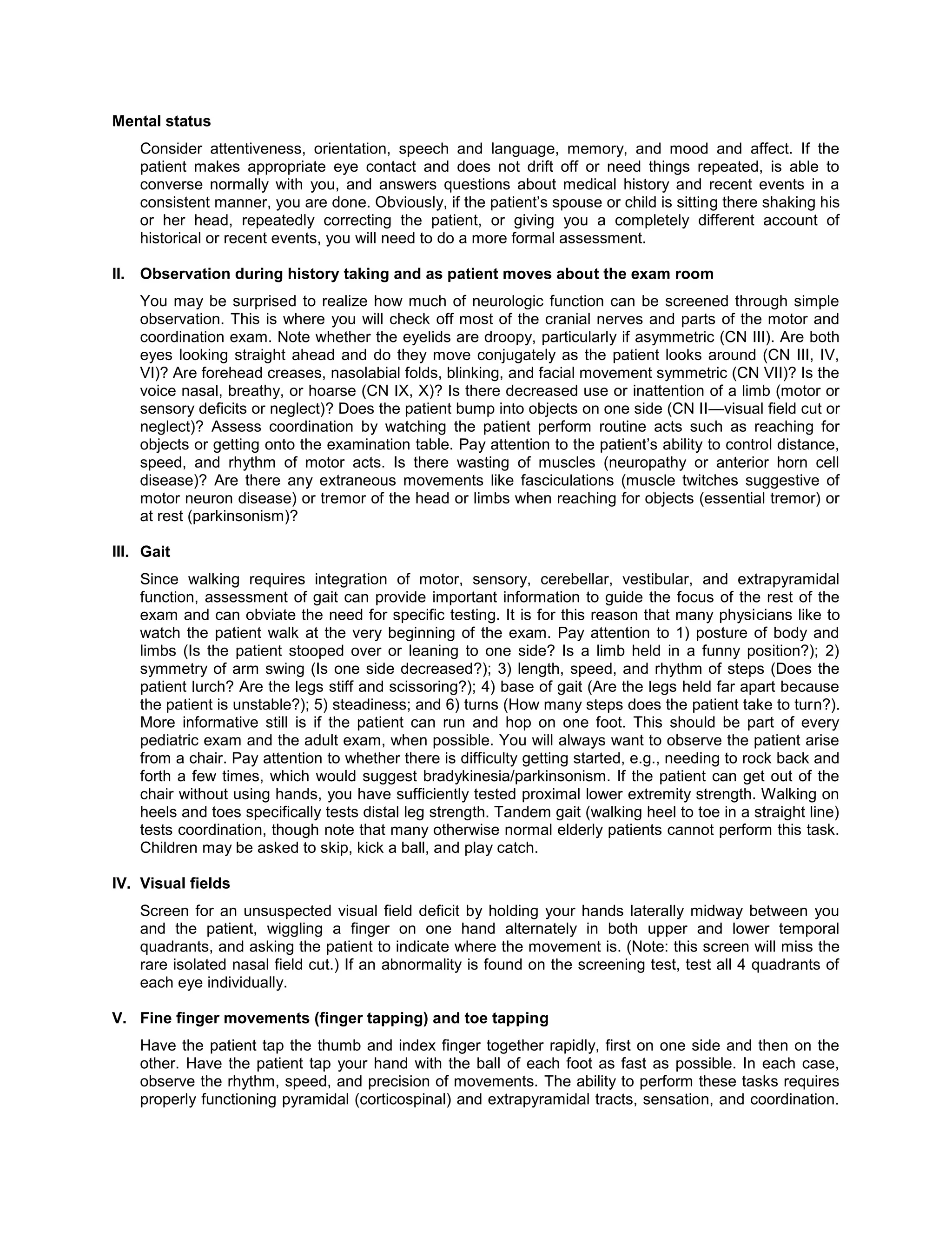 Mental status
Consider attentiveness, orientation, speech and language, memory, and mood and affect. If the
patient makes appropriate eye contact and does not drift off or need things repeated, is able to
converse normally with you, and answers questions about medical history and recent events in a
consistent manner, you are done. Obviously, if the patient’s spouse or child is sitting there shaking his
or her head, repeatedly correcting the patient, or giving you a completely different account of
historical or recent events, you will need to do a more formal assessment.
II. Observation during history taking and as patient moves about the exam room
You may be surprised to realize how much of neurologic function can be screened through simple
observation. This is where you will check off most of the cranial nerves and parts of the motor and
coordination exam. Note whether the eyelids are droopy, particularly if asymmetric (CN III). Are both
eyes looking straight ahead and do they move conjugately as the patient looks around (CN III, IV,
VI)? Are forehead creases, nasolabial folds, blinking, and facial movement symmetric (CN VII)? Is the
voice nasal, breathy, or hoarse (CN IX, X)? Is there decreased use or inattention of a limb (motor or
sensory deficits or neglect)? Does the patient bump into objects on one side (CN II—visual field cut or
neglect)? Assess coordination by watching the patient perform routine acts such as reaching for
objects or getting onto the examination table. Pay attention to the patient’s ability to control distance,
speed, and rhythm of motor acts. Is there wasting of muscles (neuropathy or anterior horn cell
disease)? Are there any extraneous movements like fasciculations (muscle twitches suggestive of
motor neuron disease) or tremor of the head or limbs when reaching for objects (essential tremor) or
at rest (parkinsonism)?
III. Gait
Since walking requires integration of motor, sensory, cerebellar, vestibular, and extrapyramidal
function, assessment of gait can provide important information to guide the focus of the rest of the
exam and can obviate the need for specific testing. It is for this reason that many physicians like to
watch the patient walk at the very beginning of the exam. Pay attention to 1) posture of body and
limbs (Is the patient stooped over or leaning to one side? Is a limb held in a funny position?); 2)
symmetry of arm swing (Is one side decreased?); 3) length, speed, and rhythm of steps (Does the
patient lurch? Are the legs stiff and scissoring?); 4) base of gait (Are the legs held far apart because
the patient is unstable?); 5) steadiness; and 6) turns (How many steps does the patient take to turn?).
More informative still is if the patient can run and hop on one foot. This should be part of every
pediatric exam and the adult exam, when possible. You will always want to observe the patient arise
from a chair. Pay attention to whether there is difficulty getting started, e.g., needing to rock back and
forth a few times, which would suggest bradykinesia/parkinsonism. If the patient can get out of the
chair without using hands, you have sufficiently tested proximal lower extremity strength. Walking on
heels and toes specifically tests distal leg strength. Tandem gait (walking heel to toe in a straight line)
tests coordination, though note that many otherwise normal elderly patients cannot perform this task.
Children may be asked to skip, kick a ball, and play catch.
IV. Visual fields
Screen for an unsuspected visual field deficit by holding your hands laterally midway between you
and the patient, wiggling a finger on one hand alternately in both upper and lower temporal
quadrants, and asking the patient to indicate where the movement is. (Note: this screen will miss the
rare isolated nasal field cut.) If an abnormality is found on the screening test, test all 4 quadrants of
each eye individually.
V. Fine finger movements (finger tapping) and toe tapping
Have the patient tap the thumb and index finger together rapidly, first on one side and then on the
other. Have the patient tap your hand with the ball of each foot as fast as possible. In each case,
observe the rhythm, speed, and precision of movements. The ability to perform these tasks requires
properly functioning pyramidal (corticospinal) and extrapyramidal tracts, sensation, and coordination.
 