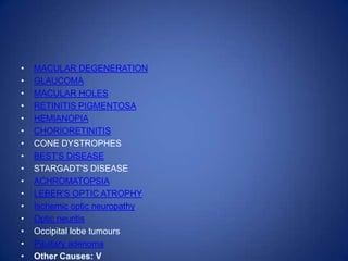 •   MACULAR DEGENERATION
•   GLAUCOMA
•   MACULAR HOLES
•   RETINITIS PIGMENTOSA
•   HEMIANOPIA
•   CHORIORETINITIS
•   CONE DYSTROPHES
•   BEST'S DISEASE
•   STARGADT'S DISEASE
•   ACHROMATOPSIA
•   LEBER'S OPTIC ATROPHY
•   Ischemic optic neuropathy
•   Optic neuritis
•   Occipital lobe tumours
•   Pituitary adenoma
•   Other Causes: V
 
