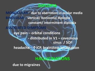 DIPLOPIA
MONOCULAR - due to aberration in ocular media
BINOCULAR – vertical/ horizontal diplopia
constant/ intermittent diplopia
ASSOCIATED SYMPTOMS
eye pain – orbital conditions
- distributed in V1 – cavernous
sinus / SOF
headache - ↑ICP, brainstem localisation
HALLUCINATIONS
due to migraines
 