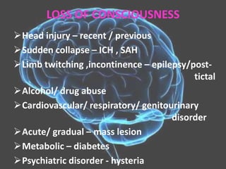 LOSS OF CONSCIOUSNESS
Head injury – recent / previous
Sudden collapse – ICH , SAH
Limb twitching ,incontinence – epilepsy/post-
tictal
Alcohol/ drug abuse
Cardiovascular/ respiratory/ genitourinary
disorder
Acute/ gradual – mass lesion
Metabolic – diabetes
Psychiatric disorder - hysteria
 