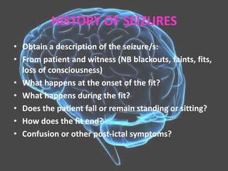 HISTORY OF SEIZURES
• Obtain a description of the seizure/s:
• From patient and witness (NB blackouts, faints, fits,
loss of consciousness)
• What happens at the onset of the fit?
• What happens during the fit?
• Does the patient fall or remain standing or sitting?
• How does the fit end?
• Confusion or other post-ictal symptoms?
 
