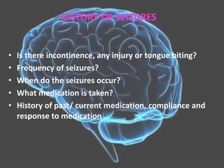 • Is there incontinence, any injury or tongue biting?
• Frequency of seizures?
• When do the seizures occur?
• What medication is taken?
• History of past/ current medication, compliance and
response to medication
HISTORY OF SEIZURES
 