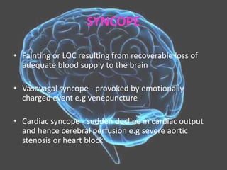SYNCOPE
• Fainting or LOC resulting from recoverable loss of
adequate blood supply to the brain
• Vasovagal syncope - provoked by emotionally
charged event e.g venepuncture
• Cardiac syncope - sudden decline in cardiac output
and hence cerebral perfusion e.g severe aortic
stenosis or heart block
 