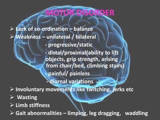 MOTOR DISORDER
 Lack of co-ordination – balance
 Weakness – unilateral / bilateral
- progressive/static
- distal/proximal(ability to lift
objects, grip strength, arising
from chair/bed, climbing stairs)
- painful/ painless
- diurnal variations
 Involuntary movements like twitching, jerks etc
 Wasting
 Limb stiffness
 Gait abnormalities – limping, leg dragging, waddling
 