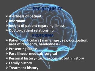 PRE-REQUISITE
Alertness of patient
Informant
Insight of patient regarding illness
Doctor-patient relationship
PROFORMA
Patient particulars ( name, age , sex, occupation,
area of residency, handedness)
Presenting illness
Past illness- medical/ surgical
Personal history- toxin exposure, birth history
Family history
Treatment history
 