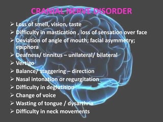 CRANIAL NERVE DISORDER
 Loss of smell, vision, taste
 Difficulty in mastication , loss of sensation over face
 Deviation of angle of mouth; facial asymmetry;
epiphora
 Deafness/ tinnitus – unilateral/ bilateral
 Vertigo
 Balance/ staggering – direction
 Nasal intonation or regurgitation
 Difficulty in deglutition
 Change of voice
 Wasting of tongue / dysarthria
 Difficulty in neck movements
 