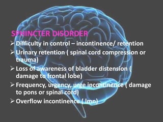 SPHINCTER DISORDER
Difficulty in control – incontinence/ retention
Urinary retention ( spinal cord compression or
trauma)
Loss of awareness of bladder distension (
damage to frontal lobe)
Frequency, urgency, urge incontinence ( damage
to pons or spinal cord)
Overflow incontinence ( lmn)
 
