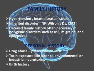FAMILY HISTORY
Hypertension , heart disease – stroke
Inherited disorder ( NF, Wilson’s Ds, CMT )
Detailed family history often necessary in
polygenic disorders such as MS, migraine, and
epilepsies.
PERSONAL HISTORY
Drug abuse – prescribed or illicit
Toxin exposure like alcohol, environmental or
industrial neurotoxins
Birth history
 