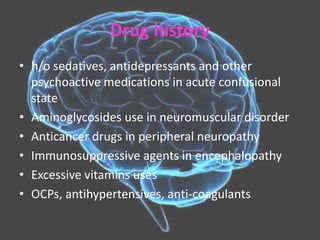 Drug history
• h/o sedatives, antidepressants and other
psychoactive medications in acute confusional
state
• Aminoglycosides use in neuromuscular disorder
• Anticancer drugs in peripheral neuropathy
• Immunosuppressive agents in encephalopathy
• Excessive vitamins uses
• OCPs, antihypertensives, anti-coagulants
 