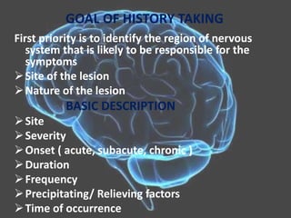 GOAL OF HISTORY TAKING
First priority is to identify the region of nervous
system that is likely to be responsible for the
symptoms
Site of the lesion
Nature of the lesion
BASIC DESCRIPTION
Site
Severity
Onset ( acute, subacute, chronic )
Duration
Frequency
Precipitating/ Relieving factors
Time of occurrence
 