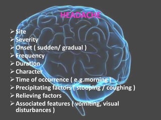 HEADACHE
Site
Severity
Onset ( sudden/ gradual )
Frequency
Duration
Character
Time of occurrence ( e.g.morning )
Precipitating factors ( stooping / coughing )
Relieving factors
Associated features ( vomiting, visual
disturbances )
 