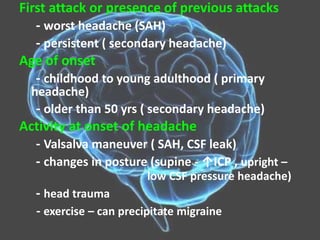 First attack or presence of previous attacks
- worst headache (SAH)
- persistent ( secondary headache)
Age of onset
- childhood to young adulthood ( primary
headache)
- older than 50 yrs ( secondary headache)
Activity at onset of headache
- Valsalva maneuver ( SAH, CSF leak)
- changes in posture (supine - ↑ICP , upright –
low CSF pressure headache)
- head trauma
- exercise – can precipitate migraine
 