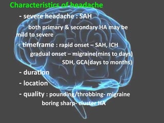 Characteristics of headache
- severe headache : SAH
both primary & secondary HA may be
mild to severe
- timeframe : rapid onset – SAH, ICH
gradual onset – migraine(mins to days)
SDH, GCA(days to months)
- duration
- location
- quality : pounding/throbbing- migraine
boring sharp- cluster HA
 