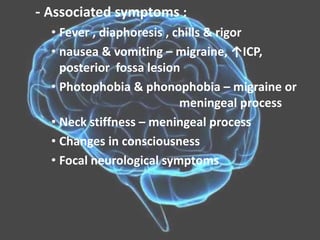 - Associated symptoms :
• Fever , diaphoresis , chills & rigor
• nausea & vomiting – migraine, ↑ICP,
posterior fossa lesion
• Photophobia & phonophobia – migraine or
meningeal process
• Neck stiffness – meningeal process
• Changes in consciousness
• Focal neurological symptoms
 