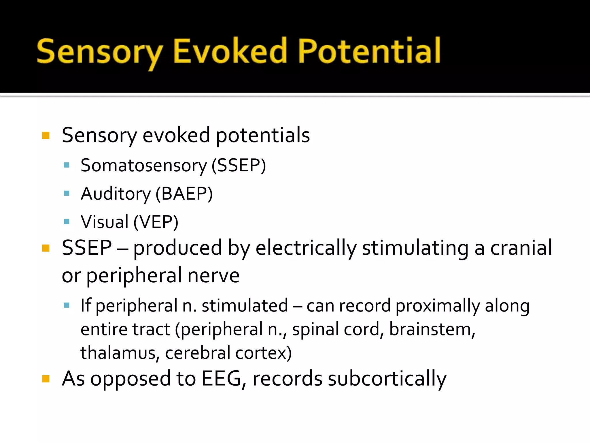  Sensory evoked potentials
 Somatosensory (SSEP)
 Auditory (BAEP)
 Visual (VEP)
 SSEP – produced by electrically stimulating a cranial
or peripheral nerve
 If peripheral n. stimulated – can record proximally along
entire tract (peripheral n., spinal cord, brainstem,
thalamus, cerebral cortex)
 As opposed to EEG, records subcortically
 