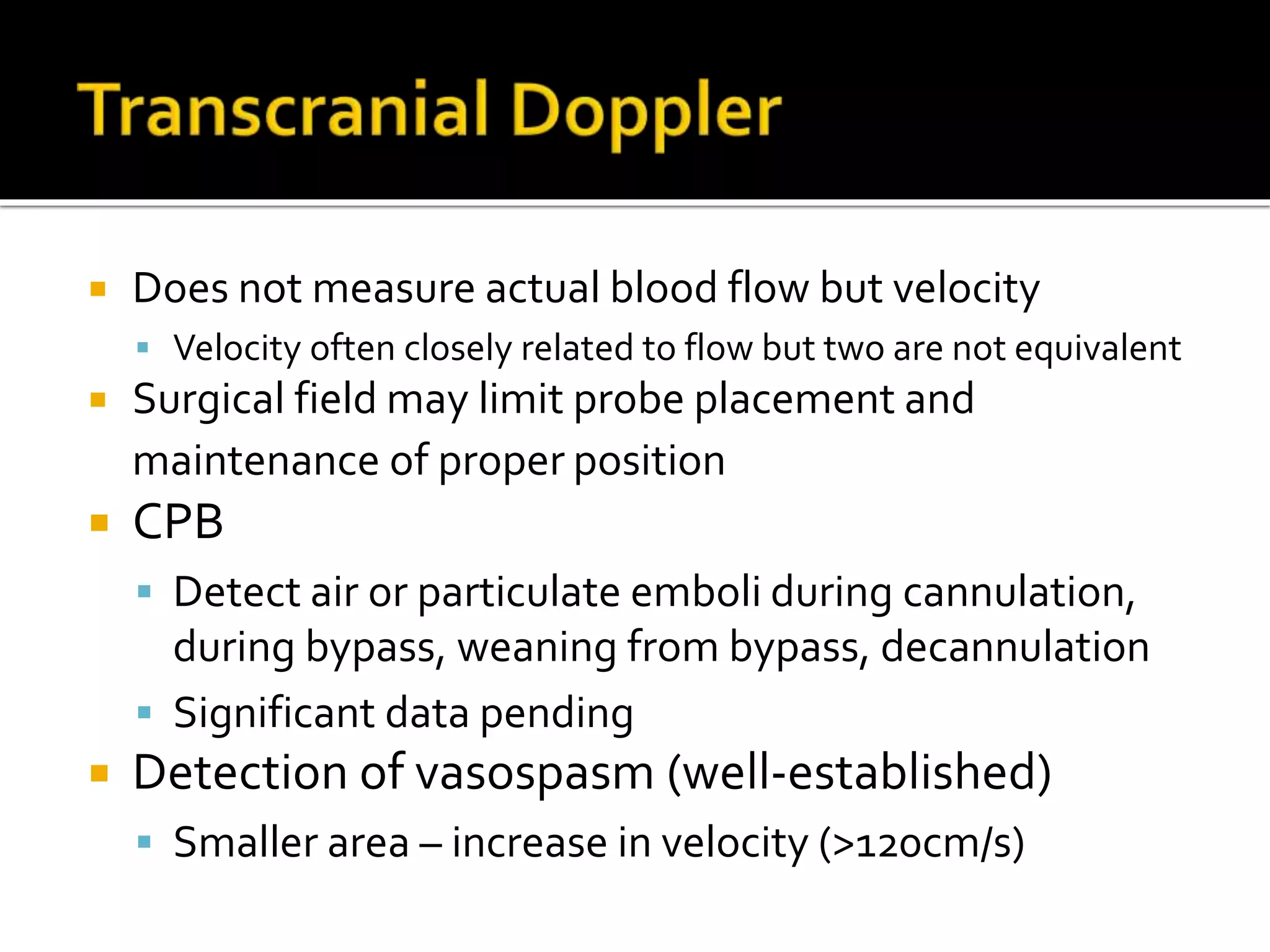  Does not measure actual blood flow but velocity
 Velocity often closely related to flow but two are not equivalent
 Surgical field may limit probe placement and
maintenance of proper position
 CPB
 Detect air or particulate emboli during cannulation,
during bypass, weaning from bypass, decannulation
 Significant data pending
 Detection of vasospasm (well-established)
 Smaller area – increase in velocity (>120cm/s)
 