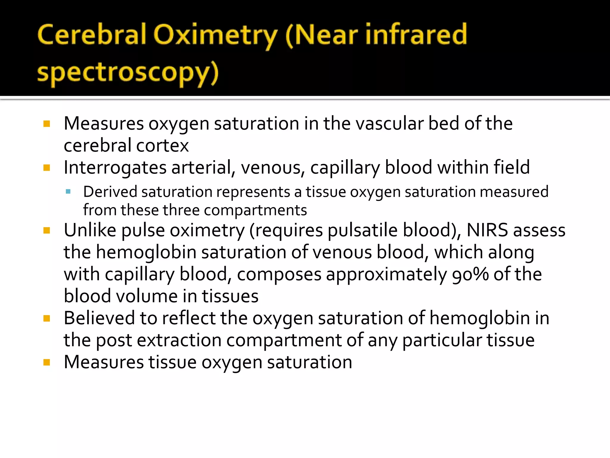  Measures oxygen saturation in the vascular bed of the
cerebral cortex
 Interrogates arterial, venous, capillary blood within field
 Derived saturation represents a tissue oxygen saturation measured
from these three compartments
 Unlike pulse oximetry (requires pulsatile blood), NIRS assess
the hemoglobin saturation of venous blood, which along
with capillary blood, composes approximately 90% of the
blood volume in tissues
 Believed to reflect the oxygen saturation of hemoglobin in
the post extraction compartment of any particular tissue
 Measures tissue oxygen saturation
 