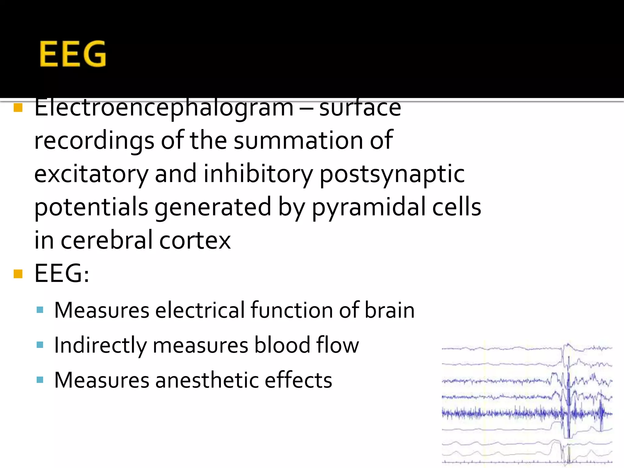  Electroencephalogram – surface
recordings of the summation of
excitatory and inhibitory postsynaptic
potentials generated by pyramidal cells
in cerebral cortex
 EEG:
 Measures electrical function of brain
 Indirectly measures blood flow
 Measures anesthetic effects
 