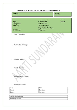 NEUROLOGICAL PHYSIOTHERAPY EVALUATION FORM
 Chief Complaints:
 Past Medical History:
 Personal History:
 Family History:
 Socioeconomic History:
 Symptoms History:
Side: Site:
Onset: Duration:
Type: Severity:
Aggravating Factors:
Relieving Factors:
NAME: DATE:
Age: Gender: M/F IP/OP
Occupation: Referred by:
Address: Phone Number:
Registration Number:
Civil Status: Diagnosis:
 