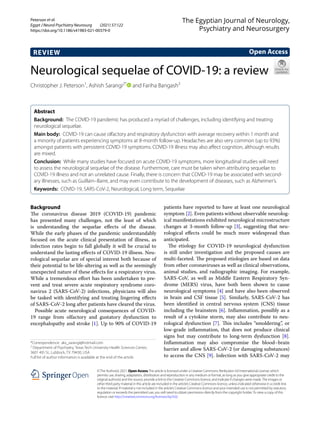 Peterson et al.
Egypt J Neurol Psychiatry Neurosurg (2021) 57:122
https://doi.org/10.1186/s41983-021-00379-0
REVIEW
Neurological sequelae of COVID‑19: a review
Christopher J. Peterson1
, Ashish Sarangi2*
   and Fariha Bangash3
 
Abstract 
Background:  The COVID-19 pandemic has produced a myriad of challenges, including identifying and treating
neurological sequelae.
Main body:  COVID-19 can cause olfactory and respiratory dysfunction with average recovery within 1 month and
a minority of patients experiencing symptoms at 8-month follow-up. Headaches are also very common (up to 93%)
amongst patients with persistent COVID-19 symptoms. COVID-19 illness may also affect cognition, although results
are mixed.
Conclusion:  While many studies have focused on acute COVID-19 symptoms, more longitudinal studies will need
to assess the neurological sequelae of the disease. Furthermore, care must be taken when attributing sequelae to
COVID-19 illness and not an unrelated cause. Finally, there is concern that COVID-19 may be associated with second-
ary illnesses, such as Guillain–Barre, and may even contribute to the development of diseases, such as Alzheimer’s.
Keywords:  COVID-19, SARS-CoV-2, Neurological, Long term, Sequelae
©The Author(s) 2021. Open AccessThis article is licensed under a Creative Commons Attribution 4.0 International License, which
permits use, sharing, adaptation, distribution and reproduction in any medium or format, as long as you give appropriate credit to the
original author(s) and the source, provide a link to the Creative Commons licence, and indicate if changes were made.The images or
other third party material in this article are included in the article’s Creative Commons licence, unless indicated otherwise in a credit line
to the material. If material is not included in the article’s Creative Commons licence and your intended use is not permitted by statutory
regulation or exceeds the permitted use, you will need to obtain permission directly from the copyright holder.To view a copy of this
licence, visit http://​creat​iveco​mmons.​org/​licen​ses/​by/4.​0/.
Background
The coronavirus disease 2019 (COVID-19) pandemic
has presented many challenges, not the least of which
is understanding the sequelae effects of the disease.
While the early phases of the pandemic understandably
focused on the acute clinical presentation of illness, as
infection rates begin to fall globally it will be crucial to
understand the lasting effects of COVID-19 illness. Neu-
rological sequelae are of special interest both because of
their potential to be life-altering as well as the seemingly
unexpected nature of these effects for a respiratory virus.
While a tremendous effort has been undertaken to pre-
vent and treat severe acute respiratory syndrome coro-
navirus 2 (SARS-CoV-2) infections, physicians will also
be tasked with identifying and treating lingering effects
of SARS-CoV-2 long after patients have cleared the virus.
Possible acute neurological consequences of COVID-
19 range from olfactory and gustatory dysfunction to
encephalopathy and stroke [1]. Up to 90% of COVID-19
patients have reported to have at least one neurological
symptom [2]. Even patients without observable neurolog-
ical manifestations exhibited neurological microstructure
changes at 3-month follow-up [3], suggesting that neu-
rological effects could be much more widespread than
anticipated.
The etiology for COVID-19 neurological dysfunction
is still under investigation and the proposed causes are
multi-faceted. The proposed etiologies are based on data
from other coronaviruses as well as clinical observations,
animal studies, and radiographic imaging. For example,
SARS-CoV, as well as Middle Eastern Respiratory Syn-
drome (MERS) virus, have both been shown to cause
neurological symptoms [4] and have also been observed
in brain and CSF tissue [5]. Similarly, SARS-CoV-2 has
been identified in central nervous system (CNS) tissue
including the brainstem [6]. Inflammation, possibly as a
result of a cytokine storm, may also contribute to neu-
rological dysfunction [7]. This includes “smoldering”, or
low-grade inflammation, that does not produce clinical
signs but may contribute to long-term dysfunction [8].
Inflammation may also compromise the blood–brain
barrier and allow SARS-CoV-2 (or damaging substances)
to access the CNS [9]. Infection with SARS-CoV-2 may
Open Access
The Egyptian Journal of Neurology,
Psychiatry and Neurosurgery
*Correspondence: aks_sarangi@hotmail.com
2
Department of Psychiatry, Texas Tech University Health Sciences Center,
3601 4th St., Lubbock, TX 79430, USA
Full list of author information is available at the end of the article
 