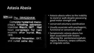 Astasia Abasia
• Astasia-abasia refers to the inability
to stand or walk despite possessing
good motor strength and
• conserved voluntary coordination
• Usually associate with psychogenic,
functional or conversion origin
• Symptomatic astasia-abasia has
been associated with lesions
affecting the pontomesencephalic
region, thalamus, corpus callosum,
or cingulate cortex.
 