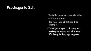 Psychogenic Gait
• Variable in expression, duration
and appearance
• Really rather athletic in this
example
• Trust your eyes…if the gait
make you want to roll them,
it’s likely to be psychogenic
 