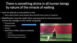 There is something divine in all human beings
by nature of the miracle of walking
• Feet are placed on two points=a line.
• Not a plane (that’s why people often benefit from canes ie 3 points)
• Modification must be made from microsecond to microsecond to
correct for changes in the center of gravity
• Environment
• Body position
• Forces
• NEWTON’S THREE LAWS OF MOTION
• Inertia
• Force=Mass X Acceleration
• Equal and opposite reaction
 