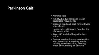 Parkinson Gait
• Akinetic-rigid
• Rigidity, bradykinesia and loss of
associated movements
• Stooped head and neck forward with
knees flexed
• Upper extremities used flexed at the
elbow and wrist
• Slow, stiff and shuffling with short
stride
• Festination=involuntary acceleration
with decreased arm swing, enbloc
turning, start hesitation, freezing
when encountering an obstacle
 
