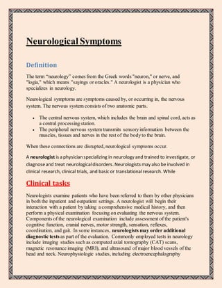 NeurologicalSymptoms
Definition
The term “neurology” comes from the Greek words "neuron," or nerve, and
"logia," which means "sayings or oracles." A neurologist is a physician who
specializes in neurology.
Neurological symptoms are symptoms caused by, or occurring in, the nervous
system. The nervous system consists of two anatomic parts.
 The central nervous system, which includes the brain and spinal cord, acts as
a central processing station.
 The peripheral nervous system transmits sensoryinformation between the
muscles, tissues and nerves in the rest of the bodyto the brain.
When these connections are disrupted, neurological symptoms occur.
A neurologist is a physician specializing in neurology and trained to investigate, or
diagnoseand treat neurologicaldisorders. Neurologists may also be involved in
clinical research, clinical trials, and basic or translationalresearch. While
Clinical tasks
Neurologists examine patients who have been referred to them by other physicians
in both the inpatient and outpatient settings. A neurologist will begin their
interaction with a patient by taking a comprehensive medical history, and then
perform a physical examination focusing on evaluating the nervous system.
Components of the neurological examination include assessment of the patient's
cognitive function, cranial nerves, motor strength, sensation, reflexes,
coordination, and gait. In some instances, neurologists may order additional
diagnostic tests as part of the evaluation. Commonly employed tests in neurology
include imaging studies such as computed axial tomography (CAT) scans,
magnetic resonance imaging (MRI), and ultrasound of major blood vessels of the
head and neck. Neurophysiologic studies, including electroencephalography
 