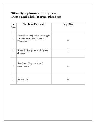 Title: Symptoms and Signs –
Lyme and Tick -Borne Diseases
Sr.
No.
Table of Content Page No.
1.
Abstract : Symptoms and Signs
- Lyme and Tick -Borne
Diseases 2
2. Signs & Symptoms of Lyme
disease:
3
3.
Services, diagnosis and
treatments 5
4. About Us 6
 