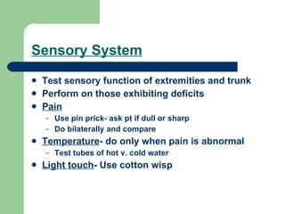 Sensory System Test sensory function of extremities and trunk  Perform on those exhibiting deficits Pain Use pin prick- ask pt if dull or sharp Do bilaterally and compare Temperature - do only when pain is abnormal Test tubes of hot v. cold water Light touch - Use cotton wisp 