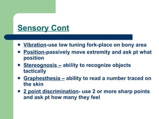 Sensory Cont Vibration -use low tuning fork-place on bony area Position- passively move extremity and ask pt what position Stereognosis –  ability to recognize objects tactically Graphesthesia –  ability to read a number traced on the skin 2 point discrimination - use 2 or more sharp points and ask pt how many they feel 