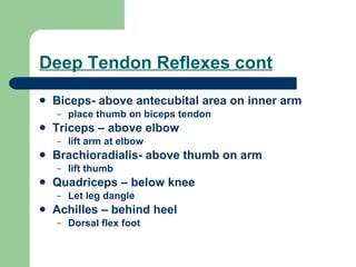 Deep Tendon Reflexes cont Biceps- above antecubital area on inner arm place thumb on biceps tendon Triceps – above elbow lift arm at elbow Brachioradialis- above thumb on arm  lift thumb Quadriceps – below knee Let leg dangle Achilles – behind heel Dorsal flex foot 