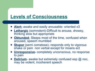 Levels of Consciousness Alert-  awake and easily arousable- oriented x3 Lethargic  (somnolent)-Difficult to arouse, drowsy, thinking slow but appropriate Obtunded -  Sleeps most of the time, confused when aroused, speech mumbled Stupor  ( semi comatose)- responds only to vigorous shake or pain  non verbal except for moans ect Unresponsive -  completely unconscious, no response to pain Delirium - awake but extremely confused esp @ noc, may be violent, incoherent speech 