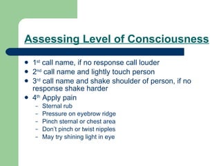 Assessing Level of Consciousness 1 st  call name, if no response call louder 2 nd  call name and lightly touch person 3 rd  call name and shake shoulder of person, if no response shake harder 4 th  Apply pain Sternal rub Pressure on eyebrow ridge  Pinch sternal or chest area Don’t pinch or twist nipples May try shining light in eye 