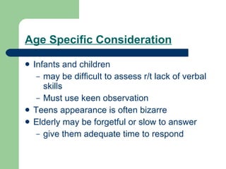 Age Specific Consideration Infants and children  may be difficult to assess r/t lack of verbal skills Must use keen observation Teens appearance is often bizarre Elderly may be forgetful or slow to answer give them adequate time to respond 