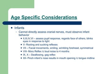 Age Specific Considerations Infants  Cannot directly assess cranial nerves, must observe infant behavior II,III,IV,VI – assess pupil response, regards face of others, blinks eyes in response to light V- Rooting and sucking reflexes VII – Facial movements, smiling, wrinkling forehead, symmetrical VIII- Moro Reflex /c loud noise to 4 months IX, X – Swallowing, gag reflex XII- Pinch infant’s nose results in mouth opening /c tongue midline 