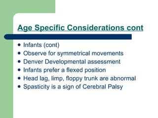 Age Specific Considerations cont Infants (cont) Observe for symmetrical movements Denver Developmental assessment Infants prefer a flexed position Head lag, limp, floppy trunk are abnormal Spasticity is a sign of Cerebral Palsy 