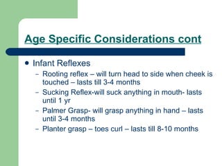 Age Specific Considerations cont Infant Reflexes Rooting reflex – will turn head to side when cheek is touched – lasts till 3-4 months Sucking Reflex-will suck anything in mouth- lasts until 1 yr Palmer Grasp- will grasp anything in hand – lasts until 3-4 months Planter grasp – toes curl – lasts till 8-10 months 